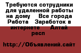 Требуются сотрудники для удаленной работы на дому. - Все города Работа » Заработок в интернете   . Алтай респ.